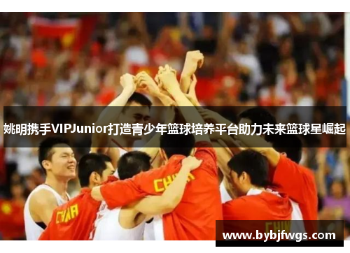 姚明携手VIPJunior打造青少年篮球培养平台助力未来篮球星崛起