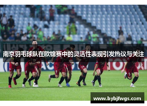 南京羽毛球队在欧锦赛中的灵活性表现引发热议与关注